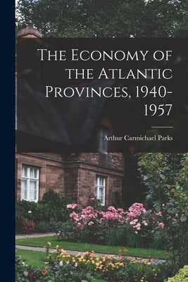 The Economy of the Atlantic Provinces, 1940-1957 by Parks, Arthur Carmichael 1923-