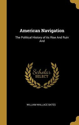 American Navigation: The Political History of its Rise And Ruin And by Bates, William Wallace
