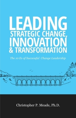 Leading Strategic Change, Innovation & Transformation: The 10 Es of Successful Change Leadership by Meade, Christopher P.