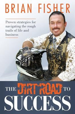 The Dirt Road to Success: Proven Strategies to Help You Navigate the Rough Trails of Being the Best You Can Be in Life and Business by Fisher, Brian