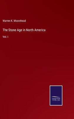 The Stone Age in North America: Vol. I by Moorehead, Warren K.
