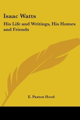 Isaac Watts: His Life and Writings, His Homes and Friends by Hood, E. Paxton
