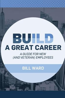 Build a Great Career: A Guide for New (and Veteran) Employees by Ward, Bill