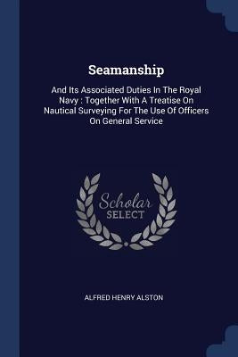 Seamanship: And Its Associated Duties In The Royal Navy: Together With A Treatise On Nautical Surveying For The Use Of Officers On General Service by Alston, Alfred Henry