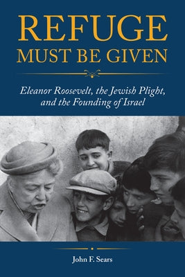 Refuge Must Be Given: Eleanor Roosevelt, the Jewish Plight, and the Founding of Israel by Sears, John F.