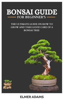 Bonsai Guide for Beginners: The ultimate guide on how to grow and take good care of a bonsai tree by Adams, Elmer