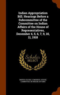 Indian Appropriation Bill. Hearings Before a Subcommittee of the Committee on Indian Affairs of the House of Representatives, December 4, 5, 6, 7, 9, by United States Congress House Committe