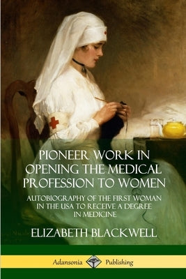 Pioneer Work in Opening the Medical Profession to Women: Autobiography of the First Woman in the USA to Receive a Degree in Medicine by Blackwell, Elizabeth