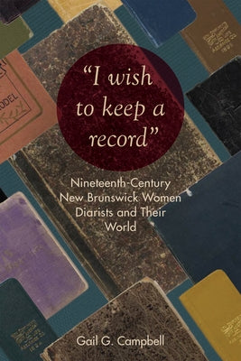 I Wish to Keep a Record: Nineteenth-Century New Brunswick Women Diarists and Their World by Campbell, Gail