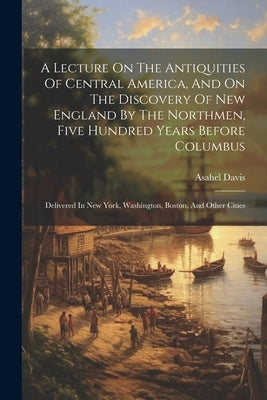 A Lecture On The Antiquities Of Central America, And On The Discovery Of New England By The Northmen, Five Hundred Years Before Columbus: Delivered In by Davis, Asahel