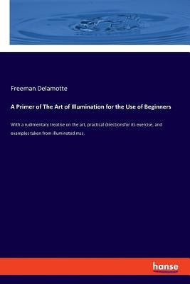 A Primer of The Art of Illumination for the Use of Beginners: With a rudimentary treatise on the art, practical directionsfor its exercise, and exampl by DeLamotte, Freeman