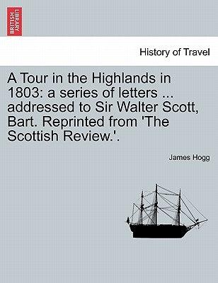 A Tour in the Highlands in 1803: A Series of Letters ... Addressed to Sir Walter Scott, Bart. Reprinted from 'The Scottish Review.'. by Hogg, James
