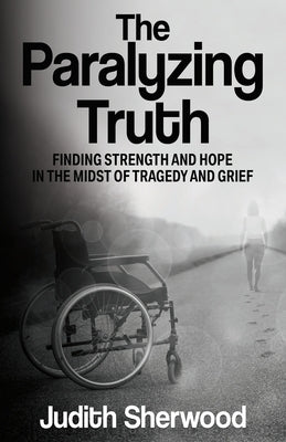 The Paralyzing Truth: Finding Strength and Hope in the Midst of Tragedy and Grief by Sherwood, Judith