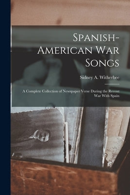 Spanish-American War Songs: A Complete Collection of Newspaper Verse During the Recent War With Spain by Witherbee, Sidney A.