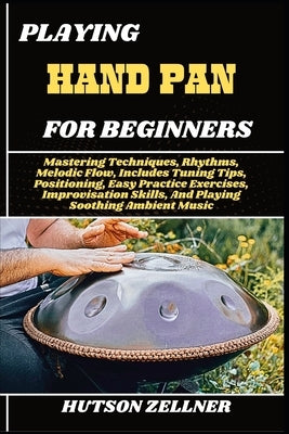 Playing Hand Pan for Beginners: Mastering Techniques, Rhythms, Melodic Flow, Includes Tuning Tips, Positioning, Easy Practice Exercises, Improvisation by Zellner, Hutson