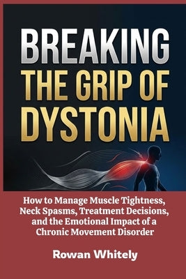 Breaking the Grip of Dystonia: How to Manage Muscle Tightness, Neck Spasms, Treatment Decisions, and the Emotional Impact of a Chronic Movement Disord by Whitely, Rowan