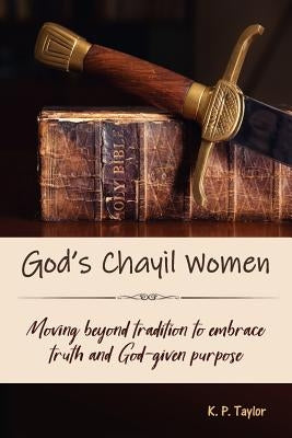 God's Chayil Women: Moving Beyond Tradition to Embrace Truth and God-Given Purpose by Taylor, K. P.