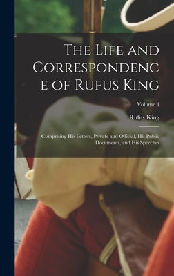 The Life and Correspondence of Rufus King: Comprising His Letters, Private and Official, His Public Documents, and His Speeches; Volume 4 by King, Rufus