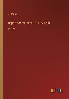 Report for the Year 1871-72 Delhi: Vol. IV by Beglar, J.