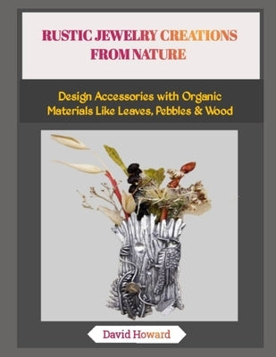 Rustic Jewelry Creations from Nature: Design Accessories with Organic Materials Like Leaves, Pebbles & Wood by Howard, David