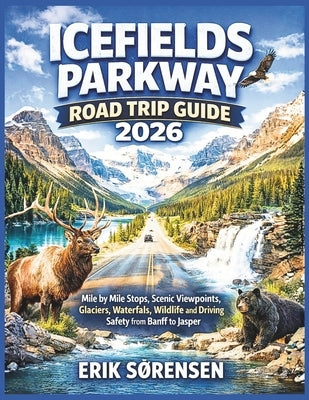Icefields Parkway Road Trip Guide 2026: Mile by Mile Stops, Scenic Viewpoints, Glaciers, Waterfalls, Wildlife and Driving Safety from Banff to Jasper by Sørensen, Erik