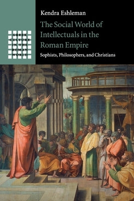 The Social World of Intellectuals in the Roman Empire: Sophists, Philosophers, and Christians by Eshleman, Kendra