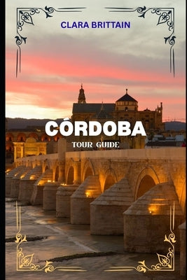 Córdoba Tour Guide: Discover Historic Landmarks, Cultural Treasures, Local Cuisine, Festivals, and Scenic Streets by Brittain, Clara