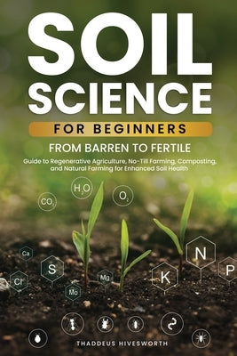 Soil Science For Beginners: From Barren to Fertile A Guide to Regenerative Agriculture, No-Till Farming, Composting, and Natural Farming for Enhan by Hivesworth, Thaddeus