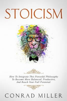 Stoicism: How To Integrate This Powerful Philosophy To Become More Balanced, Productive, And Reach Your Full Potential by Miller, Conrad