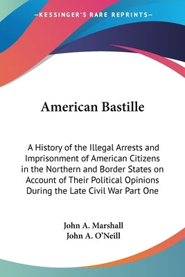 American Bastille: A History of the Illegal Arrests and Imprisonment of American Citizens in the Northern and Border States on Account of by Marshall, John A.