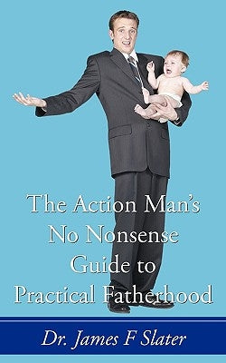 The Action Man's No Nonsense Guide to Practical Fatherhood by Slater, James F.