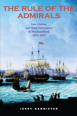 The Rule of the Admirals: Law, Custom, and Naval Government in Newfoundland, 1699-1832 by Bannister, Jerry