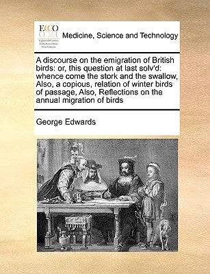 A Discourse on the Emigration of British Birds: Or, This Question at Last Solv'd: Whence Come the Stork and the Swallow, Also, a Copious, Relation of by Edwards, George