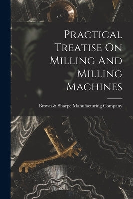 Practical Treatise On Milling And Milling Machines by Brown & Sharpe Manufacturing Company