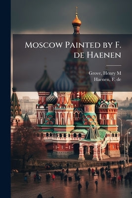 Moscow Painted by F. de Haenen by Grove, Henry M.