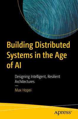Building Distributed Systems in the Age of AI: Designing Intelligent, Resilient Architectures by Hopei, Max