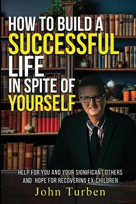 How to Build A Successful Life In Spite of Yourself: Help for you and your Significant Others and Hope for Recovering Ex-Children by Turben, John