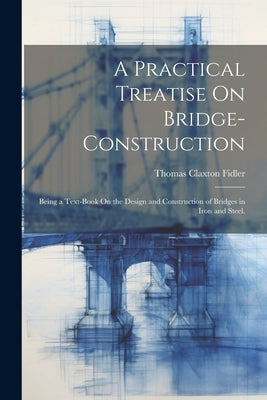 A Practical Treatise On Bridge-Construction: Being a Text-Book On the Design and Construction of Bridges in Iron and Steel. by Fidler, Thomas Claxton