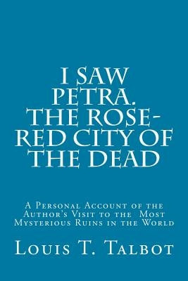 I Saw Petra. The Rose-Red City of the Dead: A Personal Account of the Author's Visit to the Most Mysterious Ruins in the World by Talbot, Louis T.