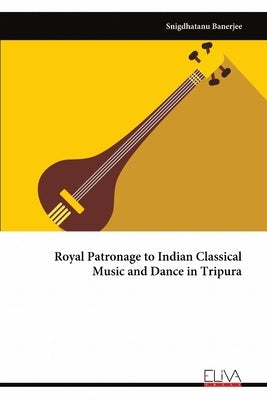 Royal Patronage to Indian Classical Music and Dance in Tripura by Banerjee, Snigdhatanu