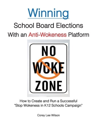 Winning School Board Elections With an Anti-Wokeness Platform: How to Create and Run a Successful "Stop Wokeness in K12 Schools Campaign" by Wilson, Corey Lee