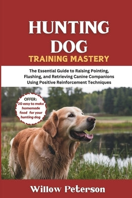 Hunting Dog Training Mastery: The Essential Guide to Raising Pointing, Flushing, and Retrieving Canine Companions Using Positive Reinforcement Techniq by Peterson, Willow