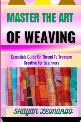 Master the Art of Weaving: Essentials Guide On Thread To Treasure Creative For Beginners by Leonardo, Shayan