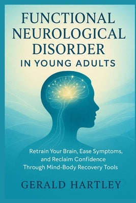 Functional Neurological Disorder in Young Adults: Retrain Your Brain, Ease Symptoms, and Reclaim Confidence Through Mind-Body Recovery Tools by Hartley, Gerald