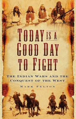 Today Is a Good Day to Fight: The Indian Wars and the Conquest of the West by Felton, Mark