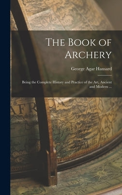 The Book of Archery: Being the Complete History and Practice of the art, Ancient and Modern ... by Hansard, George Agar