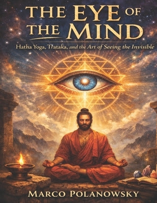 The Eye of the Mind: Hatha Yoga, Trataka, and the Art of Seeing the Invisible by Polanowsky, Marco