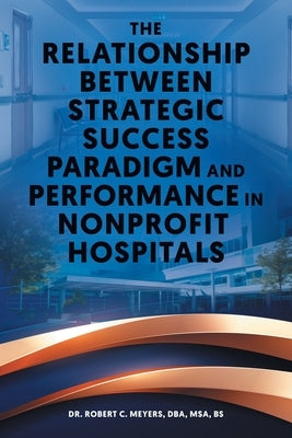 The Relationship Between Strategic Success Paradigm and Performance in Nonprofit Hospitals by Meyers, Dba Msa