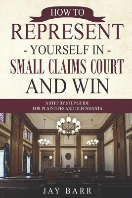 How to Represent Yourself in Small Claims Court and Win: A Step by Step Guide for Plaintiffs and Defendants by Barr, Jay