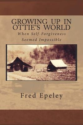 Growing Up In Ottie's World: When Self-Forgiveness Seemed Impossible by Epeley, Fred Eli